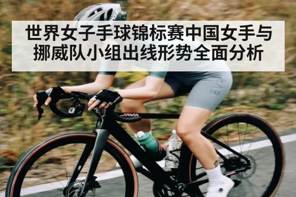 世界女子手球锦标赛中国女手与挪威队小组出线形势全面分析