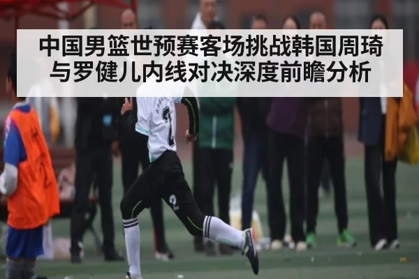 中国男篮世预赛客场挑战韩国周琦与罗健儿内线对决深度前瞻分析